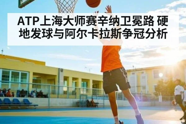 ATP上海大师赛辛纳卫冕路 硬地发球与阿尔卡拉斯争冠分析