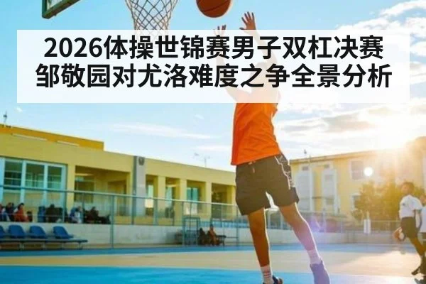 2026体操世锦赛男子双杠决赛邹敬园对尤洛难度之争全景分析